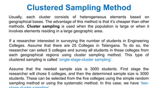 Clustered Sampling Method
Usually, each cluster consists of heterogeneous elements based on
geographical bases. The advantage of this method is that it’s cheaper than other
methods. Cluster sampling is used when the population is large or when it
involves elements residing in a large geographic area.
If a researcher interested in surveying the number of students in Engineering
Colleges. Assume that there are 25 Colleges in Telangana. To do so, the
researcher can select 5 colleges and survey all students in these colleges from
each geographical regions using cluster sampling method. This type of
clustered sampling is called ‘single-stage-cluster sampling’.
Assume that the needed sample size is 3000 students. First stage the
researcher will chose 5 colleges, and then the determined sample size is 3000
students. These can be selected from the five colleges using the simple random
sampling method or using the systematic method. In this case, we have ‘two-
 
