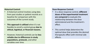 Historical Control:
• A historical control involves using data
from past studies or patient records as a
baseline for comparison with the
outcomes of the current study.
• This approach is utilized when it's not
feasible to enroll a control group due to
ethical, logistical, or financial reasons.
• However, historical controls can be less
reliable due to differences in study
populations, protocols, and other
variables over time.
Dose-Response Control:
• In a dose-response control, different
doses of the experimental treatment
are compared to evaluate the
relationship between the dose
administered and the treatment's
effect.
• This control helps determine the
optimal dose that provides the desired
therapeutic effect with minimal side
effects.
 