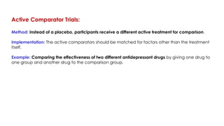 Active Comparator Trials:
Method: Instead of a placebo, participants receive a different active treatment for comparison.
Implementation: The active comparators should be matched for factors other than the treatment
itself.
Example: Comparing the effectiveness of two different antidepressant drugs by giving one drug to
one group and another drug to the comparison group.
 