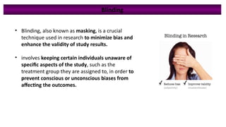 • Blinding, also known as masking, is a crucial
technique used in research to minimize bias and
enhance the validity of study results.
• involves keeping certain individuals unaware of
specific aspects of the study, such as the
treatment group they are assigned to, in order to
prevent conscious or unconscious biases from
affecting the outcomes.
Blinding
 