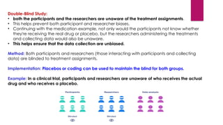Method: Both participants and researchers (those interacting with participants and collecting
data) are blinded to treatment assignments.
Implementation: Placebos or coding can be used to maintain the blind for both groups.
Example: In a clinical trial, participants and researchers are unaware of who receives the actual
drug and who receives a placebo.
Double-Blind Study:
• both the participants and the researchers are unaware of the treatment assignments.
• This helps prevent both participant and researcher biases.
• Continuing with the medication example, not only would the participants not know whether
they're receiving the real drug or placebo, but the researchers administering the treatments
and collecting data would also be unaware.
• This helps ensure that the data collection are unbiased.
 