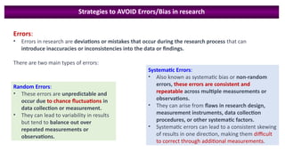 Strategies to AVOID Errors/Bias in research
Errors:
• Errors in research are deviations or mistakes that occur during the research process that can
introduce inaccuracies or inconsistencies into the data or findings.
There are two main types of errors:
Systematic Errors:
• Also known as systematic bias or non-random
errors, these errors are consistent and
repeatable across multiple measurements or
observations.
• They can arise from flaws in research design,
measurement instruments, data collection
procedures, or other systematic factors.
• Systematic errors can lead to a consistent skewing
of results in one direction, making them difficult
to correct through additional measurements.
Random Errors:
• These errors are unpredictable and
occur due to chance fluctuations in
data collection or measurement.
• They can lead to variability in results
but tend to balance out over
repeated measurements or
observations.
 