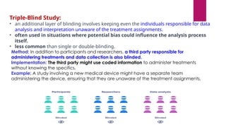 Method: In addition to participants and researchers, a third party responsible for
administering treatments and data collection is also blinded.
Implementation: The third party might use coded information to administer treatments
without knowing the specifics.
Example: A study involving a new medical device might have a separate team
administering the device, ensuring that they are unaware of the treatment assignments.
Triple-Blind Study:
• an additional layer of blinding involves keeping even the individuals responsible for data
analysis and interpretation unaware of the treatment assignments.
• often used in situations where potential bias could influence the analysis process
itself.
• less common than single or double-blinding.
 
