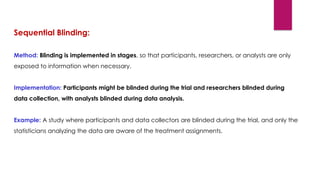 Sequential Blinding:
Method: Blinding is implemented in stages, so that participants, researchers, or analysts are only
exposed to information when necessary.
Implementation: Participants might be blinded during the trial and researchers blinded during
data collection, with analysts blinded during data analysis.
Example: A study where participants and data collectors are blinded during the trial, and only the
statisticians analyzing the data are aware of the treatment assignments.
 