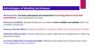 Minimizes Bias: Prevents participants and researchers from being influenced by their
expectations, reducing biased outcomes.
Enhances Credibility: Blinded studies are considered more credible and reliable within the
scientific community.
Reduces Placebo Effects: Mitigates benefits or negative effects due to participants' beliefs.
Minimizes Observer Bias: Ensures objectivity in data collection and interpretation, reducing
researcher biases.
Increases Objectivity and Reproducibility: Enhances the objectivity of results and makes
study replication more consistent.
Advantages of blinding techniques
 
