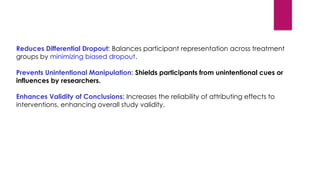 Reduces Differential Dropout: Balances participant representation across treatment
groups by minimizing biased dropout.
Prevents Unintentional Manipulation: Shields participants from unintentional cues or
influences by researchers.
Enhances Validity of Conclusions: Increases the reliability of attributing effects to
interventions, enhancing overall study validity.
 