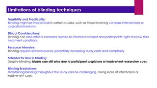 Feasibility and Practicality:
Blinding might be impractical in certain studies, such as those involving complex interventions or
surgical procedures.
Ethical Considerations:
Blinding can raise ethical concerns related to informed consent and participants' right to know their
treatment conditions.
Resource Intensive:
Blinding requires extra resources, potentially increasing study costs and complexity.
Potential for Bias in Blinding:
Despite blinding, biases can still arise due to participant suspicions or inadvertent researcher cues.
Blinding Breakdown:
Maintaining blinding throughout the study can be challenging, risking leaks of information or
inadvertent cues.
Limitations of blinding techniques
 