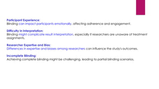 Participant Experience:
Blinding can impact participants emotionally, affecting adherence and engagement.
Difficulty in Interpretation:
Blinding might complicate result interpretation, especially if researchers are unaware of treatment
assignments.
Researcher Expertise and Bias:
Differences in expertise and biases among researchers can influence the study's outcomes.
Incomplete Blinding:
Achieving complete blinding might be challenging, leading to partial blinding scenarios.
 