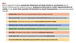 Bias:
Bias in research involves systematic distortions of study results or conclusions due to
factors influencing the research process, leading to inaccurate or unfair representations of
reality. It can occur from question formulation to result interpretation. Common bias types
include:
Selection Bias: Results from an unrepresentative sample, skewing outcomes.
Measurement Bias: Systematic measurement instrument/method errors producing inaccurate data.
Reporting Bias: Selectively reporting results, favoring significant/positive findings.
Publication Bias: Positive studies being favored for publication, creating skewed literature.
Cognitive Bias: Unconscious mental processes affecting interpretation and decisions.
Recall Bias: Participants inaccurately or selectively recalling past experiences.
Confirmation Bias: Researchers interpreting info to validate pre-existing beliefs.
Social Desirability Bias: Respondents giving desirable responses over accurate ones.
 