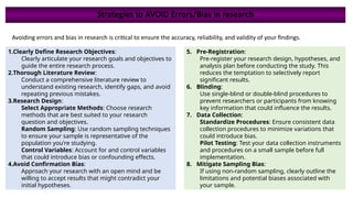 Strategies to AVOID Errors/Bias in research
Avoiding errors and bias in research is critical to ensure the accuracy, reliability, and validity of your findings.
1.Clearly Define Research Objectives:
Clearly articulate your research goals and objectives to
guide the entire research process.
2.Thorough Literature Review:
Conduct a comprehensive literature review to
understand existing research, identify gaps, and avoid
repeating previous mistakes.
3.Research Design:
Select Appropriate Methods: Choose research
methods that are best suited to your research
question and objectives.
Random Sampling: Use random sampling techniques
to ensure your sample is representative of the
population you're studying.
Control Variables: Account for and control variables
that could introduce bias or confounding effects.
4.Avoid Confirmation Bias:
Approach your research with an open mind and be
willing to accept results that might contradict your
initial hypotheses.
5. Pre-Registration:
Pre-register your research design, hypotheses, and
analysis plan before conducting the study. This
reduces the temptation to selectively report
significant results.
6. Blinding:
Use single-blind or double-blind procedures to
prevent researchers or participants from knowing
key information that could influence the results.
7. Data Collection:
Standardize Procedures: Ensure consistent data
collection procedures to minimize variations that
could introduce bias.
Pilot Testing: Test your data collection instruments
and procedures on a small sample before full
implementation.
8. Mitigate Sampling Bias:
If using non-random sampling, clearly outline the
limitations and potential biases associated with
your sample.
 