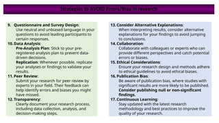 9. Questionnaire and Survey Design:
Use neutral and unbiased language in your
questions to avoid leading participants to
certain responses.
10. Data Analysis:
Pre-Analysis Plan: Stick to your pre-
registered analysis plan to prevent data-
driven decisions.
Replication: Whenever possible, replicate
your analyses or findings to validate your
results.
11. Peer Review:
Submit your research for peer review by
experts in your field. Their feedback can
help identify errors and biases you might
have missed.
12. Transparency:
Clearly document your research process,
including data collection, analysis, and
decision-making steps.
13. Consider Alternative Explanations:
When interpreting results, consider alternative
explanations for your findings to avoid jumping
to conclusions.
14. Collaboration:
Collaborate with colleagues or experts who can
provide different perspectives and catch potential
errors or biases.
15. Ethical Considerations:
Ensure your research design and methods adhere
to ethical guidelines to avoid ethical biases.
16. Publication Bias:
Be aware of publication bias, where studies with
significant results are more likely to be published.
Consider publishing null or non-significant
findings.
17. Continuous Learning:
Stay updated with the latest research
methodology and best practices to improve the
quality of your research.
Strategies to AVOID Errors/Bias in research
 