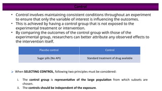 • Control involves maintaining consistent conditions throughout an experiment
to ensure that only the variable of interest is influencing the outcomes.
• This is achieved by having a control group that is not exposed to the
experimental treatment or intervention.
• By comparing the outcomes of the control group with those of the
experimental group, researchers can better attribute any observed effects to
the intervention itself.
Placebo control Control
Sugar pills (No API) Standard treatment of drug available
⮚ When SELECTING CONTROL, following two principles must be considered:
i. The control group is representative of the large population from which subsets are
chosen.
ii. The controls should be independent of the exposure.
Control
 