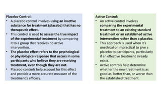 Placebo-Control:
• A placebo control involves using an inactive
substance for treatment (placebo) that has no
therapeutic effect.
• This control is used to assess the true impact
of the experimental treatment by comparing
it to a group that receives no active
intervention.
• The placebo effect refers to the psychological
or physiological response that occurs in some
participants who believe they are receiving
treatment, even though they are not.
• Placebo controls help account for this effect
and provide a more accurate measure of the
treatment's efficacy.
Active Control:
• An active control involves
comparing the experimental
treatment to an existing standard
treatment or an established active
intervention rather than a placebo.
• This approach is used when it's
unethical or impractical to give a
placebo to participants, particularly
if an effective treatment already
exists.
• Active controls help determine
whether the new treatment is as
good as, better than, or worse than
the established treatment.
 