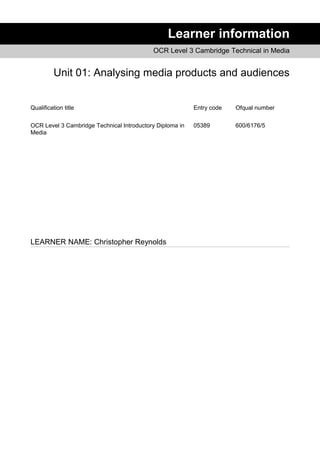 Learner information
OCR Level 3 Cambridge Technical in Media
Unit 01: Analysing media products and audiences
Qualification title Entry code Ofqual number
OCR Level 3 Cambridge Technical Introductory Diploma in
Media
05389 600/6176/5
LEARNER NAME: Christopher Reynolds
 