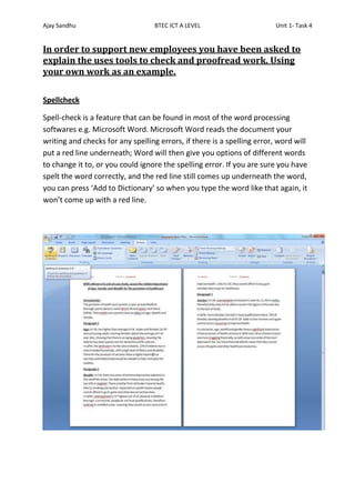 Ajay Sandhu                        BTEC ICT A LEVEL                      Unit 1- Task 4


In order to support new employees you have been asked to
explain the uses tools to check and proofread work. Using
your own work as an example.

Spellcheck

Spell-check is a feature that can be found in most of the word processing
softwares e.g. Microsoft Word. Microsoft Word reads the document your
writing and checks for any spelling errors, if there is a spelling error, word will
put a red line underneath; Word will then give you options of different words
to change it to, or you could ignore the spelling error. If you are sure you have
spelt the word correctly, and the red line still comes up underneath the word,
you can press ‘Add to Dictionary’ so when you type the word like that again, it
won’t come up with a red line.
 
