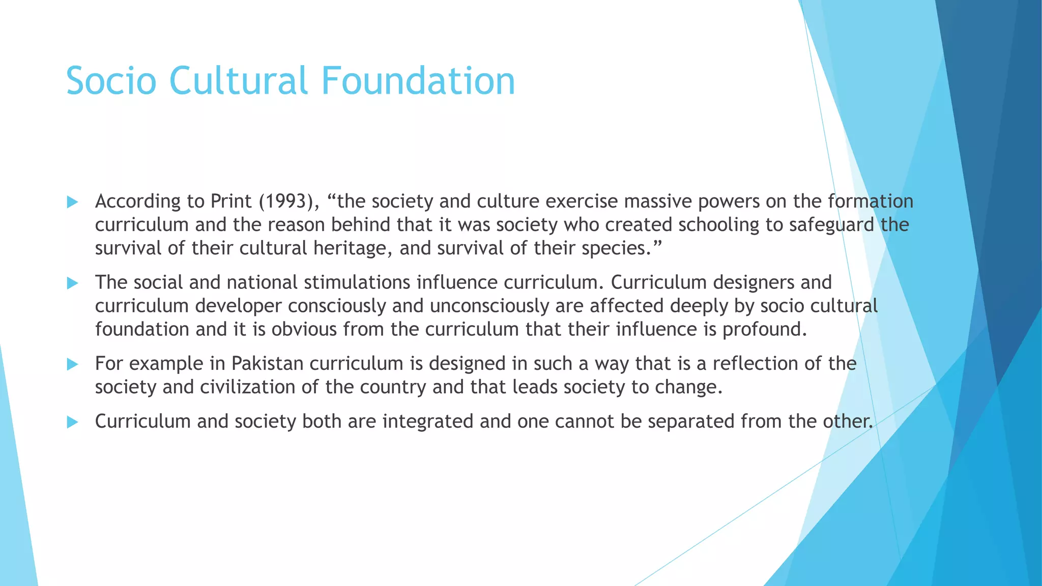 Socio Cultural Foundation
 According to Print (1993), “the society and culture exercise massive powers on the formation
curriculum and the reason behind that it was society who created schooling to safeguard the
survival of their cultural heritage, and survival of their species.”
 The social and national stimulations influence curriculum. Curriculum designers and
curriculum developer consciously and unconsciously are affected deeply by socio cultural
foundation and it is obvious from the curriculum that their influence is profound.
 For example in Pakistan curriculum is designed in such a way that is a reflection of the
society and civilization of the country and that leads society to change.
 Curriculum and society both are integrated and one cannot be separated from the other.
 