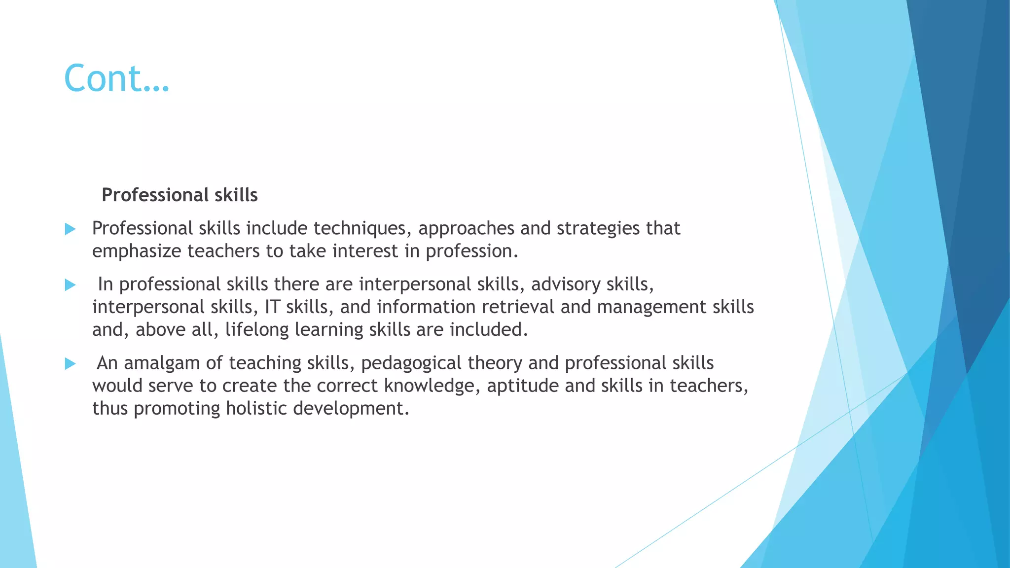 Cont…
Professional skills
 Professional skills include techniques, approaches and strategies that
emphasize teachers to take interest in profession.
 In professional skills there are interpersonal skills, advisory skills,
interpersonal skills, IT skills, and information retrieval and management skills
and, above all, lifelong learning skills are included.
 An amalgam of teaching skills, pedagogical theory and professional skills
would serve to create the correct knowledge, aptitude and skills in teachers,
thus promoting holistic development.
 