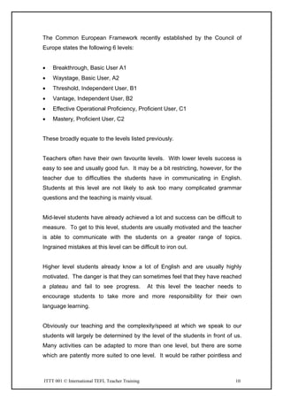 ITTT 001 © International TEFL Teacher Training 10
The Common European Framework recently established by the Council of
Europe states the following 6 levels:
• Breakthrough, Basic User A1
• Waystage, Basic User, A2
• Threshold, Independent User, B1
• Vantage, Independent User, B2
• Effective Operational Proficiency, Proficient User, C1
• Mastery, Proficient User, C2
These broadly equate to the levels listed previously.
Teachers often have their own favourite levels. With lower levels success is
easy to see and usually good fun. It may be a bit restricting, however, for the
teacher due to difficulties the students have in communicating in English.
Students at this level are not likely to ask too many complicated grammar
questions and the teaching is mainly visual.
Mid-level students have already achieved a lot and success can be difficult to
measure. To get to this level, students are usually motivated and the teacher
is able to communicate with the students on a greater range of topics.
Ingrained mistakes at this level can be difficult to iron out.
Higher level students already know a lot of English and are usually highly
motivated. The danger is that they can sometimes feel that they have reached
a plateau and fail to see progress. At this level the teacher needs to
encourage students to take more and more responsibility for their own
language learning.
Obviously our teaching and the complexity/speed at which we speak to our
students will largely be determined by the level of the students in front of us.
Many activities can be adapted to more than one level, but there are some
which are patently more suited to one level. It would be rather pointless and
 