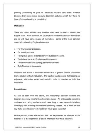ITTT 001 © International TEFL Teacher Training 11
possibly patronising to give an advanced student very basic material.
Likewise there is no sense in giving beginners activities which they have no
hope of comprehending or completing!
Motivation
There are many reasons why students may have decided to attend your
English class. Adult students will usually have made that decision themselves
and so will have some degree of motivation. Some of the most common
reasons for attending English classes are:
• For future career prospects.
• For travel purposes.
• To improve grades at school/achieve success in exams.
• To study or live in an English speaking country.
• To communicate with colleagues/friends/partners.
• Out of interest in languages.
Whatever the reason a motivated student has a greater chance of success
than a student without motivation. The teacher has to ensure that lessons are
enjoyable, interesting, varied and useful in order to maintain or build that
motivation.
In conclusion
As can be seen from the above, the relationship between learners and
teachers is a very important and complex issue. An enthusiastic, sensitive,
motivated and caring teacher is much more likely to have successful students
who enjoy their learning and continue attending classes. As a result we can
say that a ‘good teacher’ will most likely have ‘good students’!
Where you can, make reference to your own experiences as a learner and/or
teacher, or to the experience of others whom you may have observed.
 