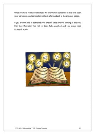 ITTT 001 © International TEFL Teacher Training 12
Once you have read and absorbed the information contained in this unit, open
your worksheet, and complete it without referring back to the previous pages.
If you are not able to complete your answer sheet without looking at this unit,
then the information has not yet been fully absorbed and you should read
through it again.
 