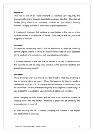 ITTT 001 © International TEFL Teacher Training 3
Organizer
This role is one of the most important, as teachers very frequently find
themselves having to organize students to do various activities. Often this will
involve giving instructions, organizing students into groups/pairs, initiating
activities, bringing activities to a close and organizing feedback.
It is extremely important that teachers are comfortable in this role, as chaos
could be caused if students are not aware of the task, or how the groups are
supposed to function.
Assessor
Students are usually very keen to find out whether or not they are producing
correct English and this is where the teacher will need to act as an assessor,
giving feedback and correction as well as evaluating and grading.
It is vitally important in this role that the teacher is fair and consistent with all
the students as well as being very sensitive to the students’ reactions and
providing necessary support.
Prompter
There are times when students will lose the thread of what they are trying to
say or become stuck for ideas. When this happens the teacher needs to
decide what to do about it. Should the teacher allow the student to work it out
for him/herself? Or should the teacher gently encourage the student along? If
you choose the second option you are, in effect, acting as a prompter.
When prompting we want to help, but we have to be careful not to take the
initiative away from the student. Therefore a great deal of sensitivity and
encouragement is required.
At times we may also find ourselves prompting the students to use English
and not their native language!
 