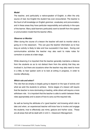 ITTT 001 © International TEFL Teacher Training 5
Model
The teacher, and particularly a native-speaker of English, is often the only
source of real, live English the student has ever encountered. The teacher is
the fount of all knowledge on English grammar, vocabulary and pronunciation,
and in these areas they have particular responsibility and authority in the eyes
of the learner. Many adult learners particularly want to benefit from the speech
or pronunciation model that the teacher offers.
Observer or Monitor
Often during the course of a lesson the teacher will wish to monitor what is
going on in the classroom. This can give the teacher information as to how
long an activity is likely to take and how successful it has been. During oral
communicative activities the teacher may also want to make notes for
correction or praise at a later stage.
While observing it is important that the teacher generally maintains a distance
from the students so as to not distract them from the activity that they are
involved in, but there are occasions when the teacher may also need to move
in a little, to hear spoken work or to look at writing in progress, in order to
monitor effectively.
Which role and when?
The role that we employ is largely going to depend on the type of activity and
what we wish the students to achieve. Some stages of a lesson will require
that the teacher is more dominating or leading, while others will require a more
withdrawn role. It is important that the teacher is able to switch between these
roles appropriately and is aware of how to carry out the required role.
As well as having the attributes of a ‘good teacher’ and knowing which role to
take and when, an experienced teacher will know how to involve and engage
the students, how to effectively use mime, gesture and his/her voice. These
are all areas that will be dealt with in Unit 3 – Classroom Management.
 