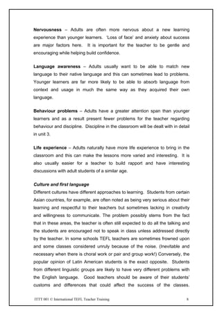 ITTT 001 © International TEFL Teacher Training 8
Nervousness – Adults are often more nervous about a new learning
experience than younger learners. ‘Loss of face’ and anxiety about success
are major factors here. It is important for the teacher to be gentle and
encouraging while helping build confidence.
Language awareness – Adults usually want to be able to match new
language to their native language and this can sometimes lead to problems.
Younger learners are far more likely to be able to absorb language from
context and usage in much the same way as they acquired their own
language.
Behaviour problems – Adults have a greater attention span than younger
learners and as a result present fewer problems for the teacher regarding
behaviour and discipline. Discipline in the classroom will be dealt with in detail
in unit 3.
Life experience – Adults naturally have more life experience to bring in the
classroom and this can make the lessons more varied and interesting. It is
also usually easier for a teacher to build rapport and have interesting
discussions with adult students of a similar age.
Culture and first language
Different cultures have different approaches to learning. Students from certain
Asian countries, for example, are often noted as being very serious about their
learning and respectful to their teachers but sometimes lacking in creativity
and willingness to communicate. The problem possibly stems from the fact
that in these areas, the teacher is often still expected to do all the talking and
the students are encouraged not to speak in class unless addressed directly
by the teacher. In some schools TEFL teachers are sometimes frowned upon
and some classes considered unruly because of the noise. (Inevitable and
necessary when there is choral work or pair and group work!) Conversely, the
popular opinion of Latin American students is the exact opposite. Students
from different linguistic groups are likely to have very different problems with
the English language. Good teachers should be aware of their students’
customs and differences that could affect the success of the classes.
 