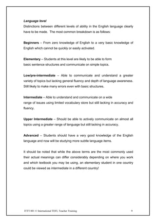 ITTT 001 © International TEFL Teacher Training 9
Language level
Distinctions between different levels of ability in the English language clearly
have to be made. The most common breakdown is as follows:
Beginners – From zero knowledge of English to a very basic knowledge of
English which cannot be quickly or easily activated.
Elementary – Students at this level are likely to be able to form
basic sentence structures and communicate on simple topics.
Low/pre-intermediate – Able to communicate and understand a greater
variety of topics but lacking general fluency and depth of language awareness.
Still likely to make many errors even with basic structures.
Intermediate – Able to understand and communicate on a wide
range of issues using limited vocabulary store but still lacking in accuracy and
fluency.
Upper Intermediate – Should be able to actively communicate on almost all
topics using a greater range of language but still lacking in accuracy.
Advanced – Students should have a very good knowledge of the English
language and now will be studying more subtle language items.
It should be noted that while the above terms are the most commonly used
their actual meanings can differ considerably depending on where you work
and which textbook you may be using, an elementary student in one country
could be viewed as intermediate in a different country!
 