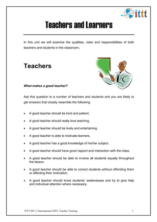 ITTT 001 © International TEFL Teacher Training 1
Teachers and Learners
In this unit we will examine the qualities, roles and responsibilities of both
teachers and students in the classroom.
Teachers
What makes a good teacher?
Ask this question to a number of teachers and students and you are likely to
get answers that closely resemble the following:
• A good teacher should be kind and patient.
• A good teacher should really love teaching.
• A good teacher should be lively and entertaining.
• A good teacher is able to motivate learners.
• A good teacher has a good knowledge of his/her subject.
• A good teacher should have good rapport and interaction with the class.
• A good teacher should be able to involve all students equally throughout
the lesson.
• A good teacher should be able to correct students without offending them
or affecting their motivation.
• A good teacher should know students’ weaknesses and try to give help
and individual attention where necessary.
 