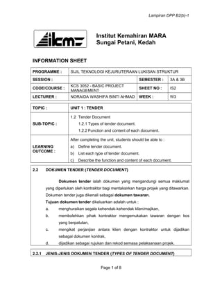 Lampiran DPP B2(b)-1
Institut Kemahiran MARA
Sungai Petani, Kedah
INFORMATION SHEET
PROGRAMME : SIJIL TEKNOLOGI KEJURUTERAAN LUKISAN STRUKTUR
SESSION : SEMESTER : 3A & 3B
CODE/COURSE :
KCS 3052 - BASIC PROJECT
MANAGEMENT
SHEET NO : IS2
LECTURER : NORAIDA WASHIFA BINTI AHMAD WEEK : W3
TOPIC : UNIT 1 : TENDER
SUB-TOPIC :
1.2 Tender Document
1.2.1 Types of tender document.
1.2.2 Function and content of each document.
LEARNING
OUTCOME :
After completing the unit, students should be able to :
a) Define tender document.
b) List each type of tender document.
c) Describe the function and content of each document.
2.2 DOKUMEN TENDER (TENDER DOCUMENT)
Dokumen tender ialah dokumen yang mengandungi semua maklumat
yang diperlukan oleh kontraktor bagi mentaksirkan harga projek yang ditawarkan.
Dokumen tender juga dikenali sebagai dokumen tawaran.
Tujuan dokumen tender dikeluarkan adalah untuk :
a. menghuraikan segala kehendak-kehendak klien/majikan,
b. membolehkan pihak kontraktor mengemukakan tawaran dengan kos
yang berpatutan,
c. mengikat perjanjian antara klien dengan kontraktor untuk dijadikan
sebagai dokumen kontrak,
d. dijadikan sebagai rujukan dan rekod semasa pelaksanaan projek.
2.2.1 JENIS-JENIS DOKUMEN TENDER (TYPES OF TENDER DOCUMENT)
Page 1 of 8
 