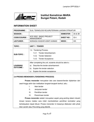 Lampiran DPP B2(b)-1
Institut Kemahiran MARA
Sungai Petani, Kedah
INFORMATION SHEET
PROGRAMME : SIJIL TEKNOLOGI KEJURUTERAAN LUKISAN STRUKTUR
SESSION : SEMESTER : 3A & 3B
CODE/COURSE :
KCS 3052 - BASIC PROJECT
MANAGEMENT
SHEET NO : IS 4
LECTURER : NORAIDA WASHIFA BINTI AHMAD WEEK : W5
TOPIC : UNIT 1 : TENDER
SUB-TOPIC :
1.4 Tendering Process.
1.4.1 Tender Advertisement.
1.4.2 Tender Selection
1.4.3 Tender Acceptance
LEARNING
OUTCOME :
After completing the unit, students should be able to :
a) Describe the tender advertisement
b) Explain the tender selection
c) Explain the tender acceptance
2.4 PROSES MENENDER (TENDERING PROCESS)
Proses menender merupakan tata cara tawaran/tender dijalankan dari
awal hingga akhir dan melibatkan langkah-langkah berikut, iaitu :
I. Iklan tender
II. Jemputan tender
III. Pemilihan tender
IV. Penerimaan tender
Proses menender adalah merupakan aspek yang penting dalam industri
binaan kerana melalui cara inilah membolehkan pemilihan kontraktor yang
berkelayakan dapat dibuat. Proses menender ini biasanya dilakukan oleh pihak
klien sendiri atau Perunding yang dilantik.
Page 1 of 7
 