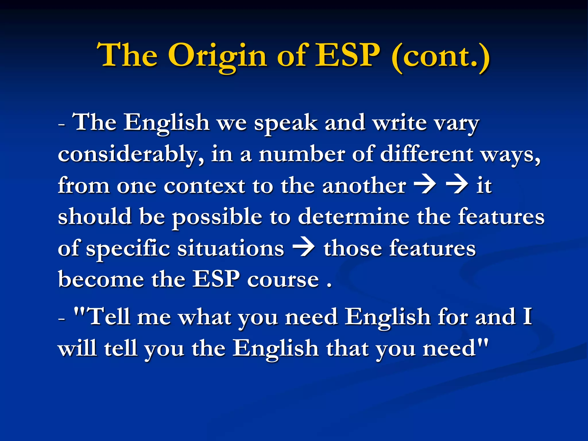 The Origin of ESP (cont.)
- The English we speak and write vary
considerably, in a number of different ways,
from one context to the another   it
should be possible to determine the features
of specific situations  those features
become the ESP course .
- "Tell me what you need English for and I
will tell you the English that you need"
 