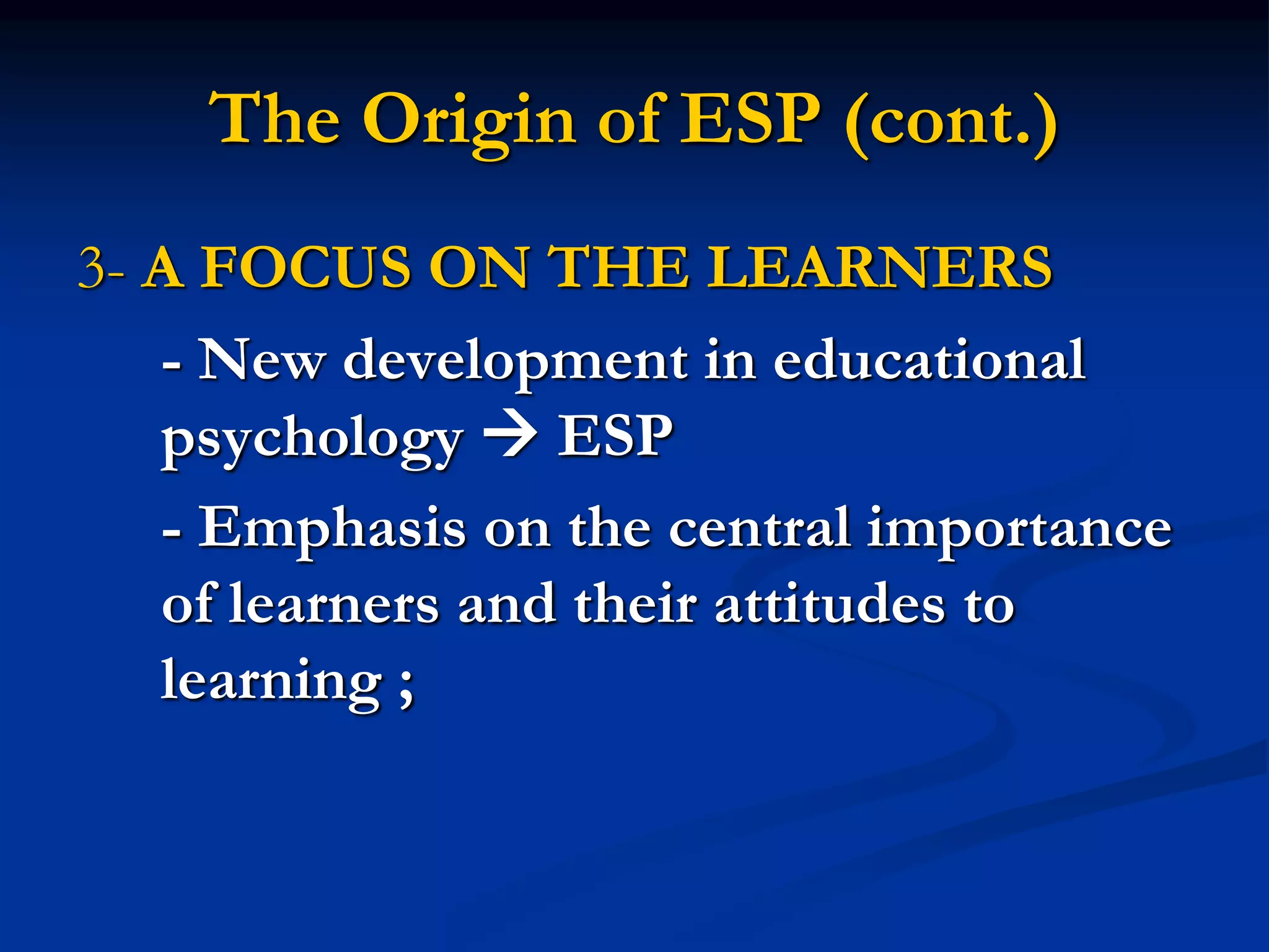The Origin of ESP (cont.)
3- A FOCUS ON THE LEARNERS
- New development in educational
psychology  ESP
- Emphasis on the central importance
of learners and their attitudes to
learning ;
 