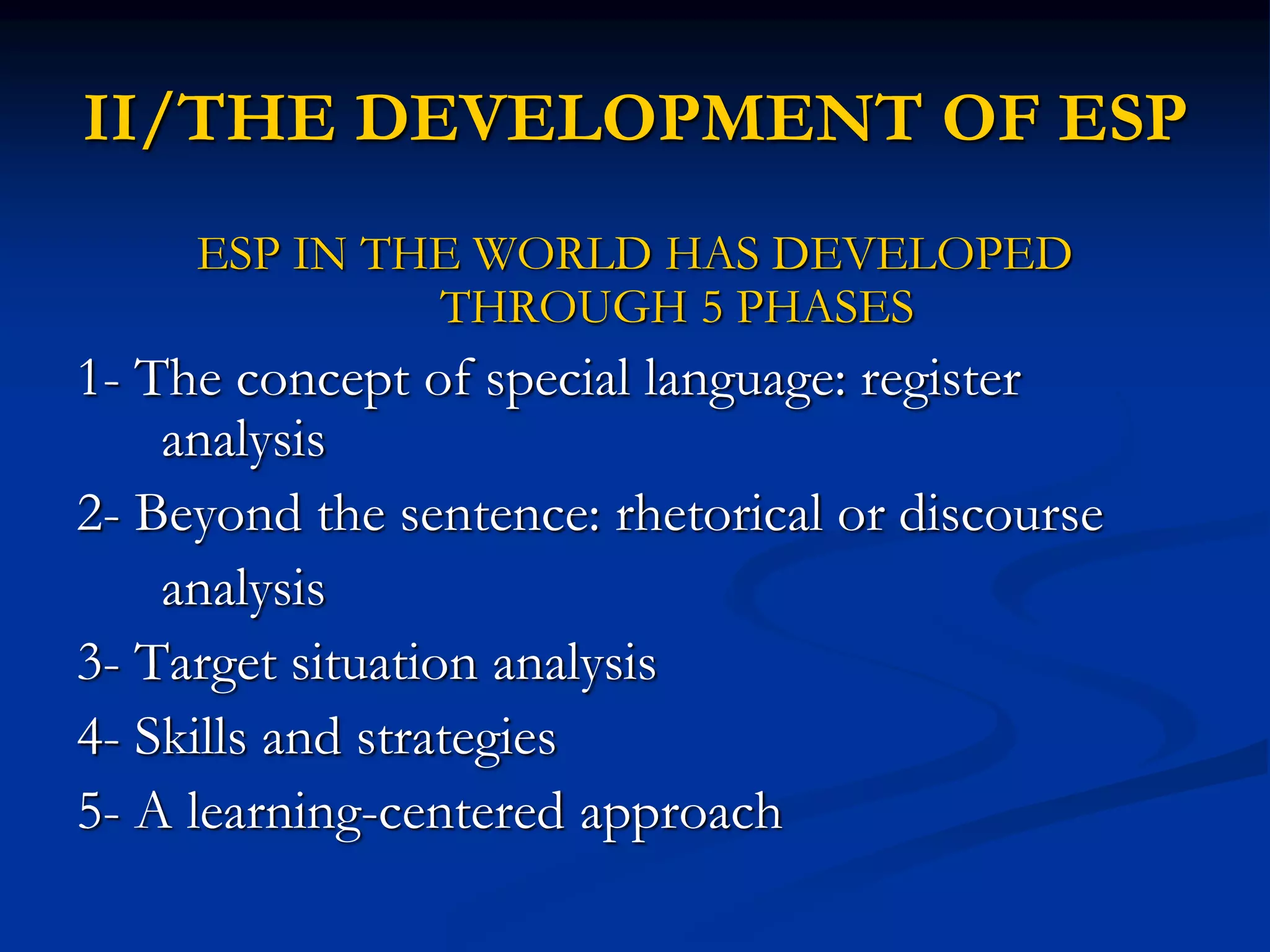 II/THE DEVELOPMENT OF ESP
ESP IN THE WORLD HAS DEVELOPED
THROUGH 5 PHASES
1- The concept of special language: register
analysis
2- Beyond the sentence: rhetorical or discourse
analysis
3- Target situation analysis
4- Skills and strategies
5- A learning-centered approach
 