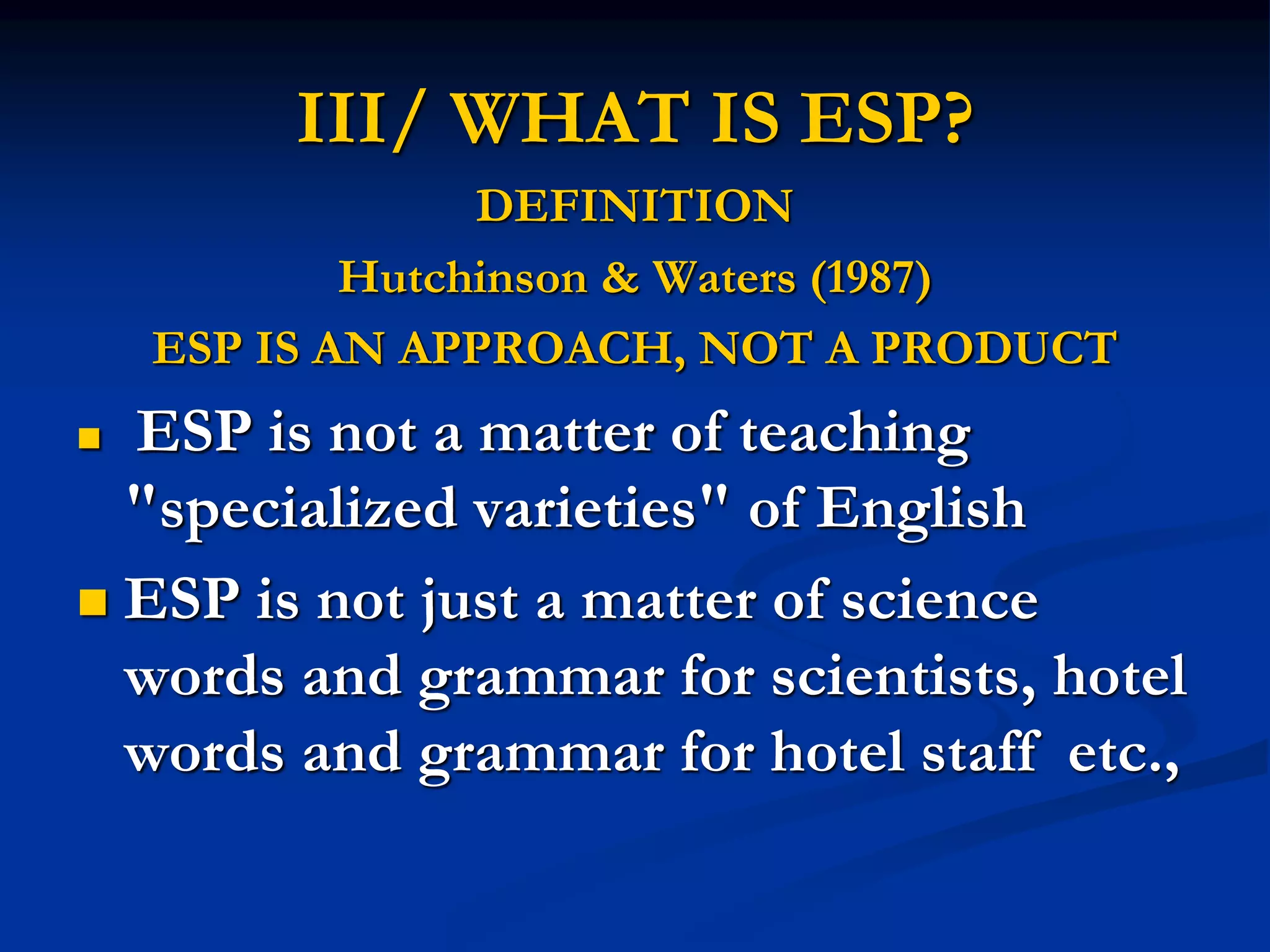 III/ WHAT IS ESP?
DEFINITION
Hutchinson & Waters (1987)
ESP IS AN APPROACH, NOT A PRODUCT
 ESP is not a matter of teaching
"specialized varieties" of English
 ESP is not just a matter of science
words and grammar for scientists, hotel
words and grammar for hotel staff etc.,
 