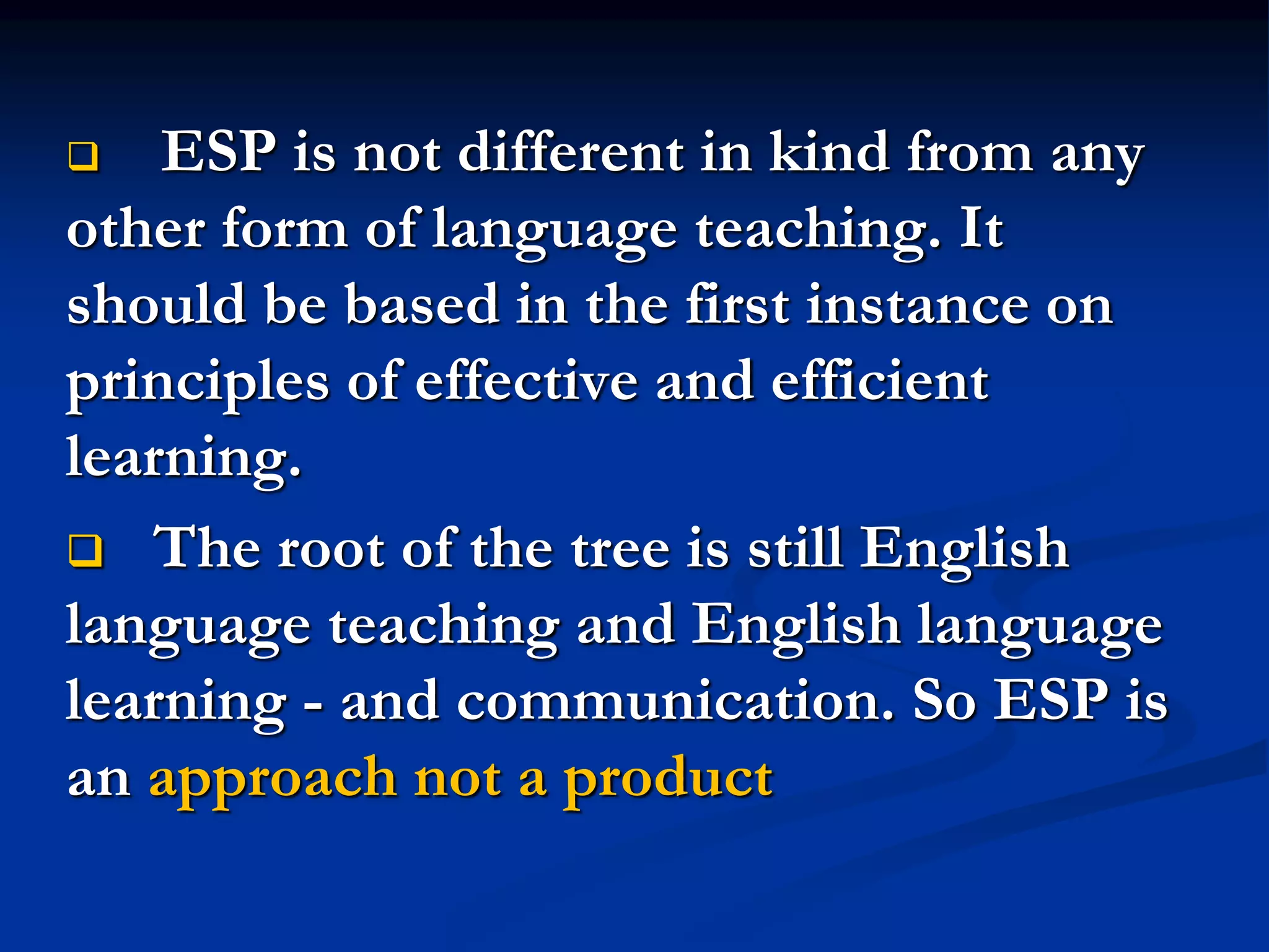  ESP is not different in kind from any
other form of language teaching. It
should be based in the first instance on
principles of effective and efficient
learning.
 The root of the tree is still English
language teaching and English language
learning - and communication. So ESP is
an approach not a product
 