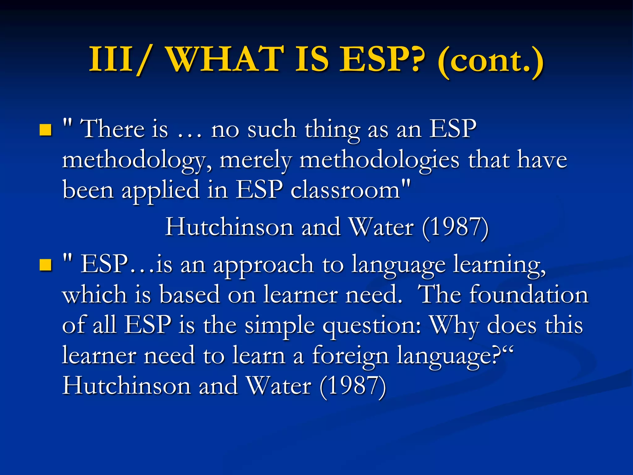 III/ WHAT IS ESP? (cont.)
 " There is … no such thing as an ESP
methodology, merely methodologies that have
been applied in ESP classroom"
Hutchinson and Water (1987)
 " ESP…is an approach to language learning,
which is based on learner need. The foundation
of all ESP is the simple question: Why does this
learner need to learn a foreign language?“
Hutchinson and Water (1987)
 