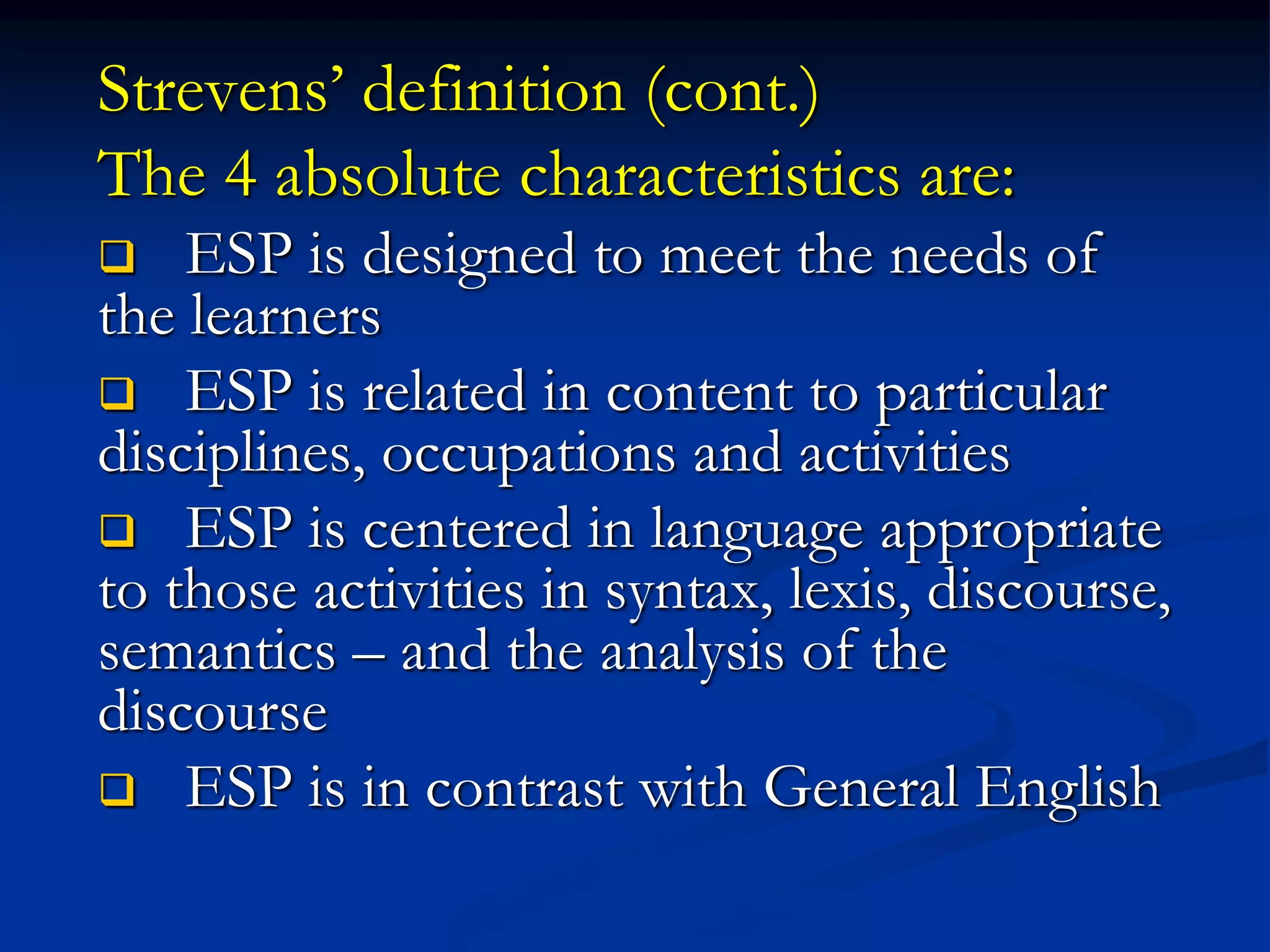 Strevens’ definition (cont.)
The 4 absolute characteristics are:
 ESP is designed to meet the needs of
the learners
 ESP is related in content to particular
disciplines, occupations and activities
 ESP is centered in language appropriate
to those activities in syntax, lexis, discourse,
semantics – and the analysis of the
discourse
 ESP is in contrast with General English
 