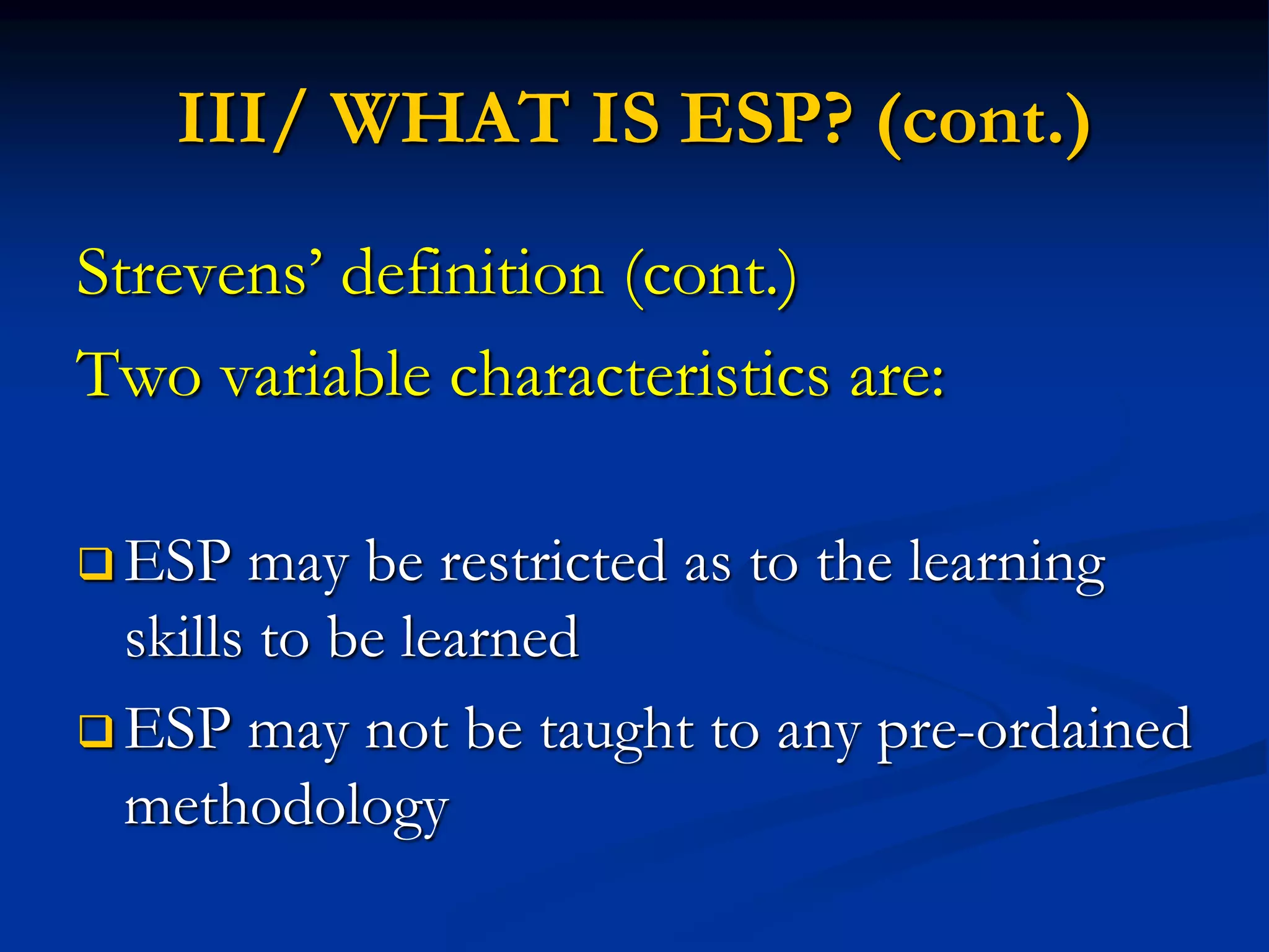 III/ WHAT IS ESP? (cont.)
Strevens’ definition (cont.)
Two variable characteristics are:
 ESP may be restricted as to the learning
skills to be learned
 ESP may not be taught to any pre-ordained
methodology
 