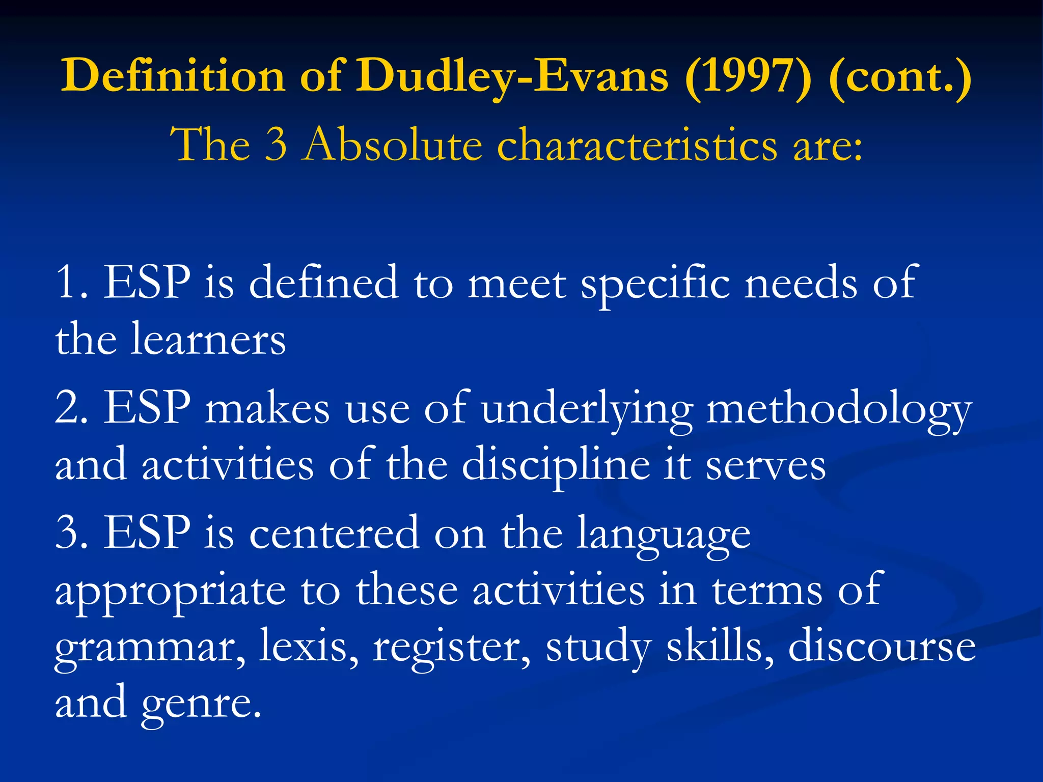 Definition of Dudley-Evans (1997) (cont.)
The 3 Absolute characteristics are:
1. ESP is defined to meet specific needs of
the learners
2. ESP makes use of underlying methodology
and activities of the discipline it serves
3. ESP is centered on the language
appropriate to these activities in terms of
grammar, lexis, register, study skills, discourse
and genre.
 