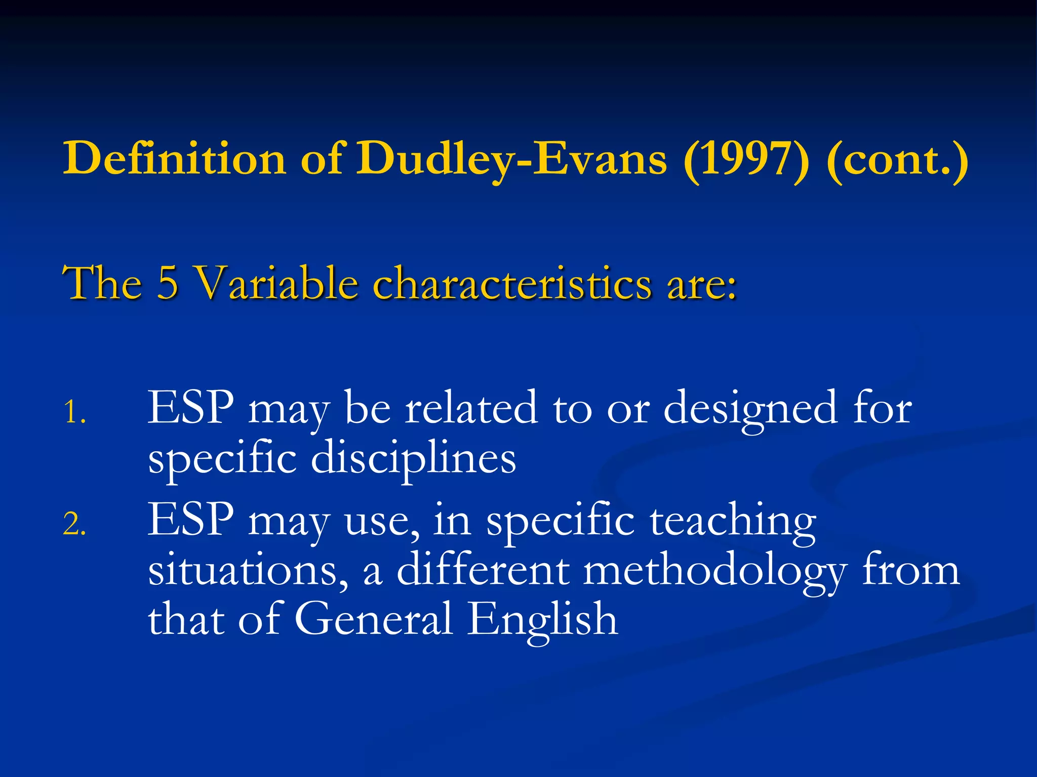 Definition of Dudley-Evans (1997) (cont.)
The 5 Variable characteristics are:
1. ESP may be related to or designed for
specific disciplines
2. ESP may use, in specific teaching
situations, a different methodology from
that of General English
 