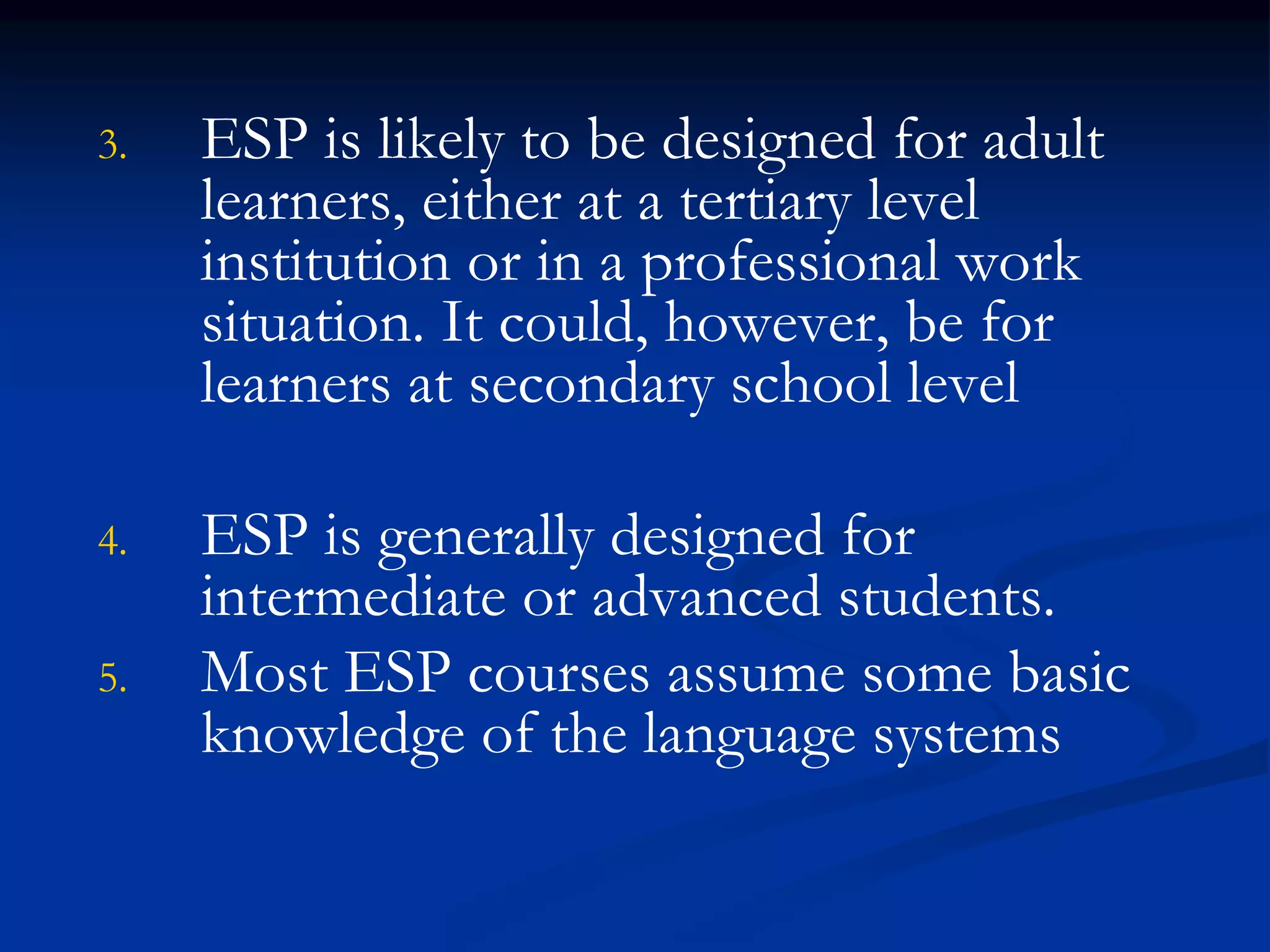 3. ESP is likely to be designed for adult
learners, either at a tertiary level
institution or in a professional work
situation. It could, however, be for
learners at secondary school level
4. ESP is generally designed for
intermediate or advanced students.
5. Most ESP courses assume some basic
knowledge of the language systems
 