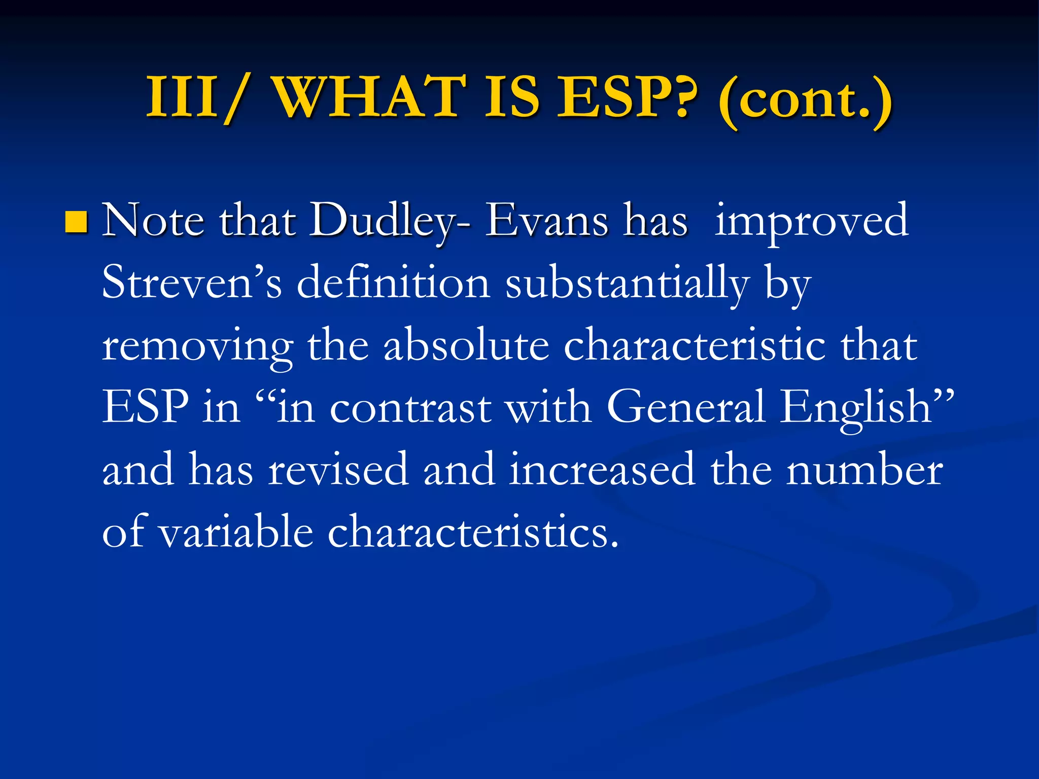 III/ WHAT IS ESP? (cont.)
 Note that Dudley- Evans has improved
Streven’s definition substantially by
removing the absolute characteristic that
ESP in “in contrast with General English”
and has revised and increased the number
of variable characteristics.
 