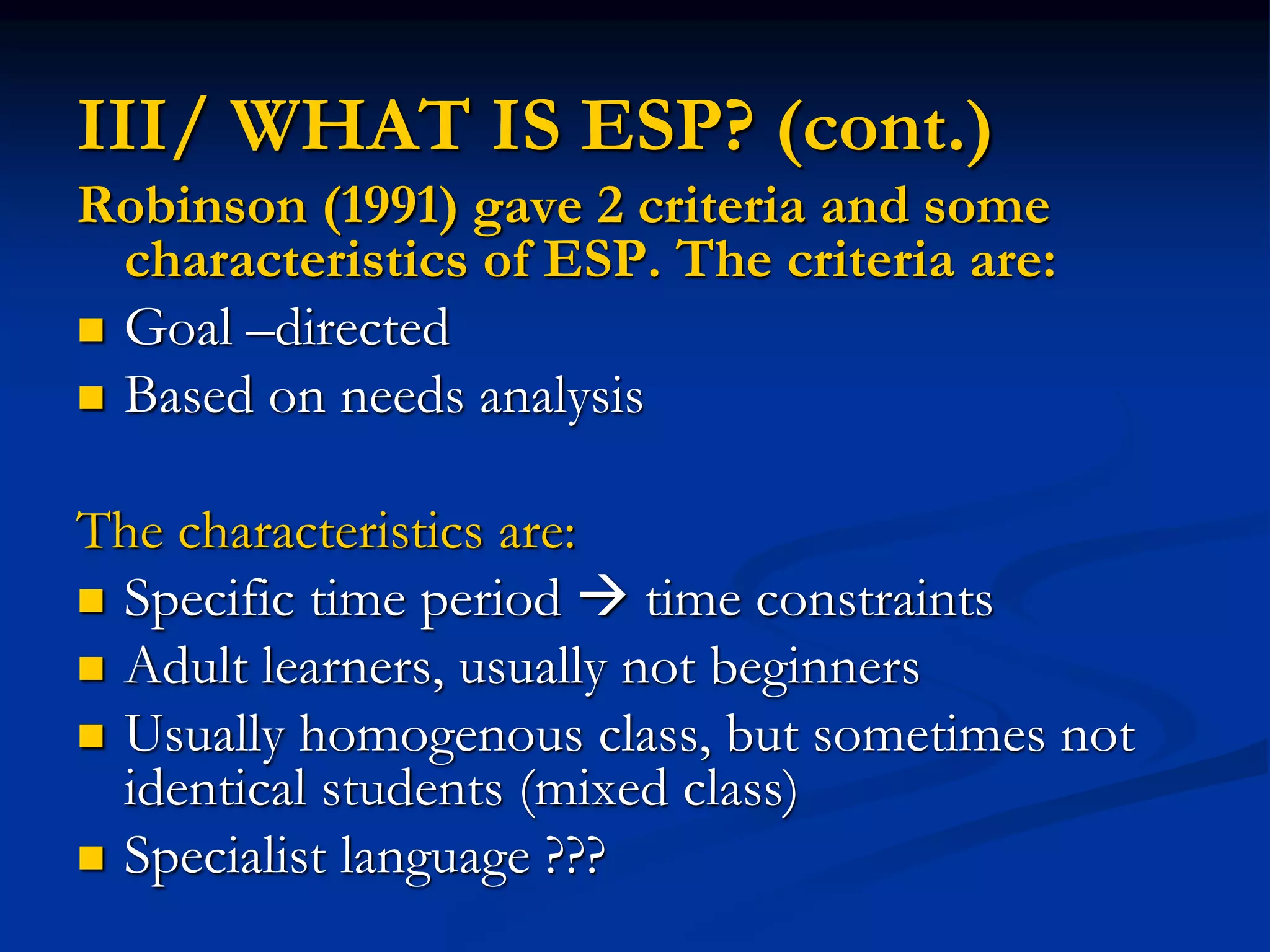 III/ WHAT IS ESP? (cont.)
Robinson (1991) gave 2 criteria and some
characteristics of ESP. The criteria are:
 Goal –directed
 Based on needs analysis
The characteristics are:
 Specific time period  time constraints
 Adult learners, usually not beginners
 Usually homogenous class, but sometimes not
identical students (mixed class)
 Specialist language ???
 