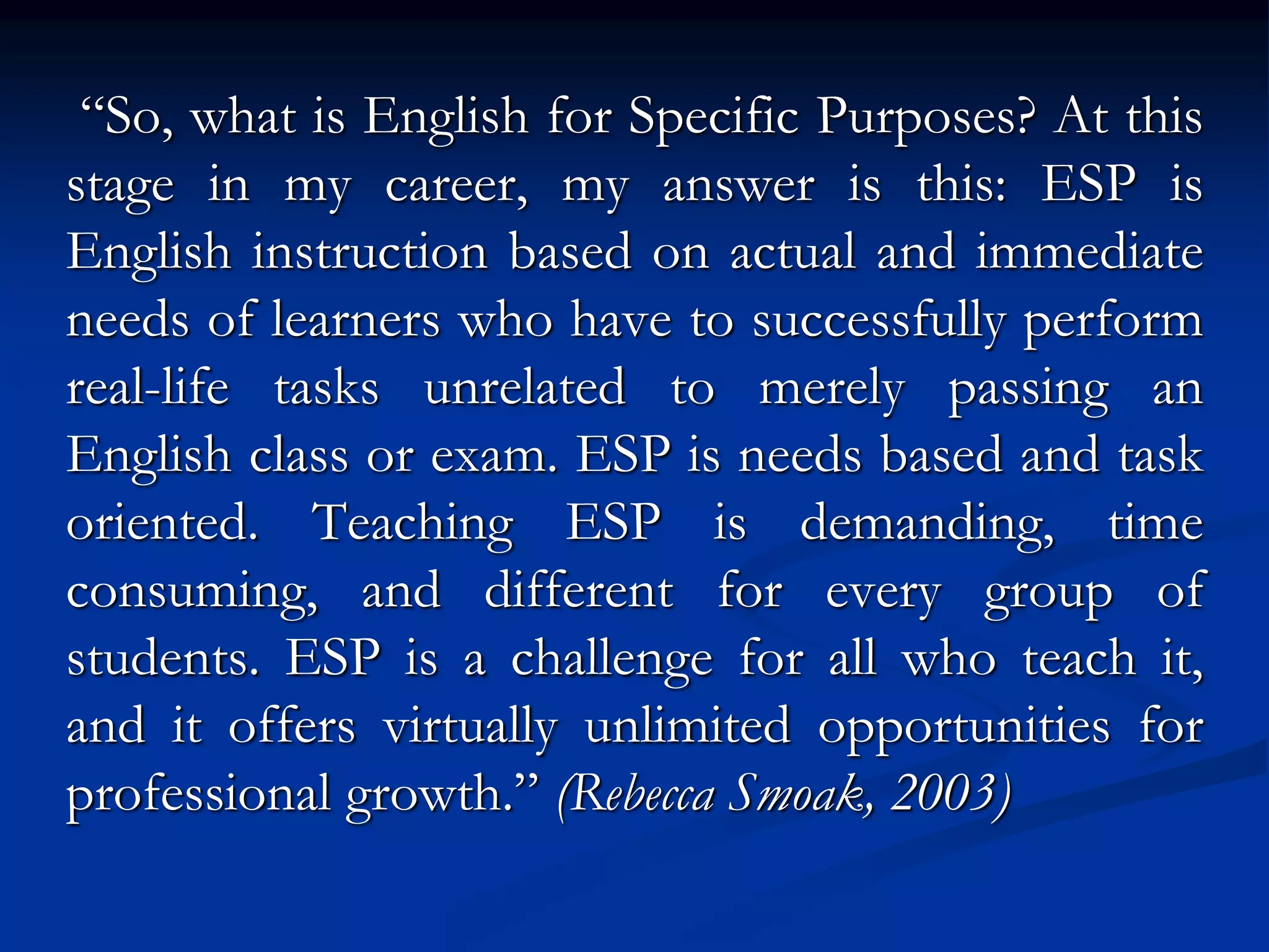 “So, what is English for Specific Purposes? At this
stage in my career, my answer is this: ESP is
English instruction based on actual and immediate
needs of learners who have to successfully perform
real-life tasks unrelated to merely passing an
English class or exam. ESP is needs based and task
oriented. Teaching ESP is demanding, time
consuming, and different for every group of
students. ESP is a challenge for all who teach it,
and it offers virtually unlimited opportunities for
professional growth.” (Rebecca Smoak, 2003)
 