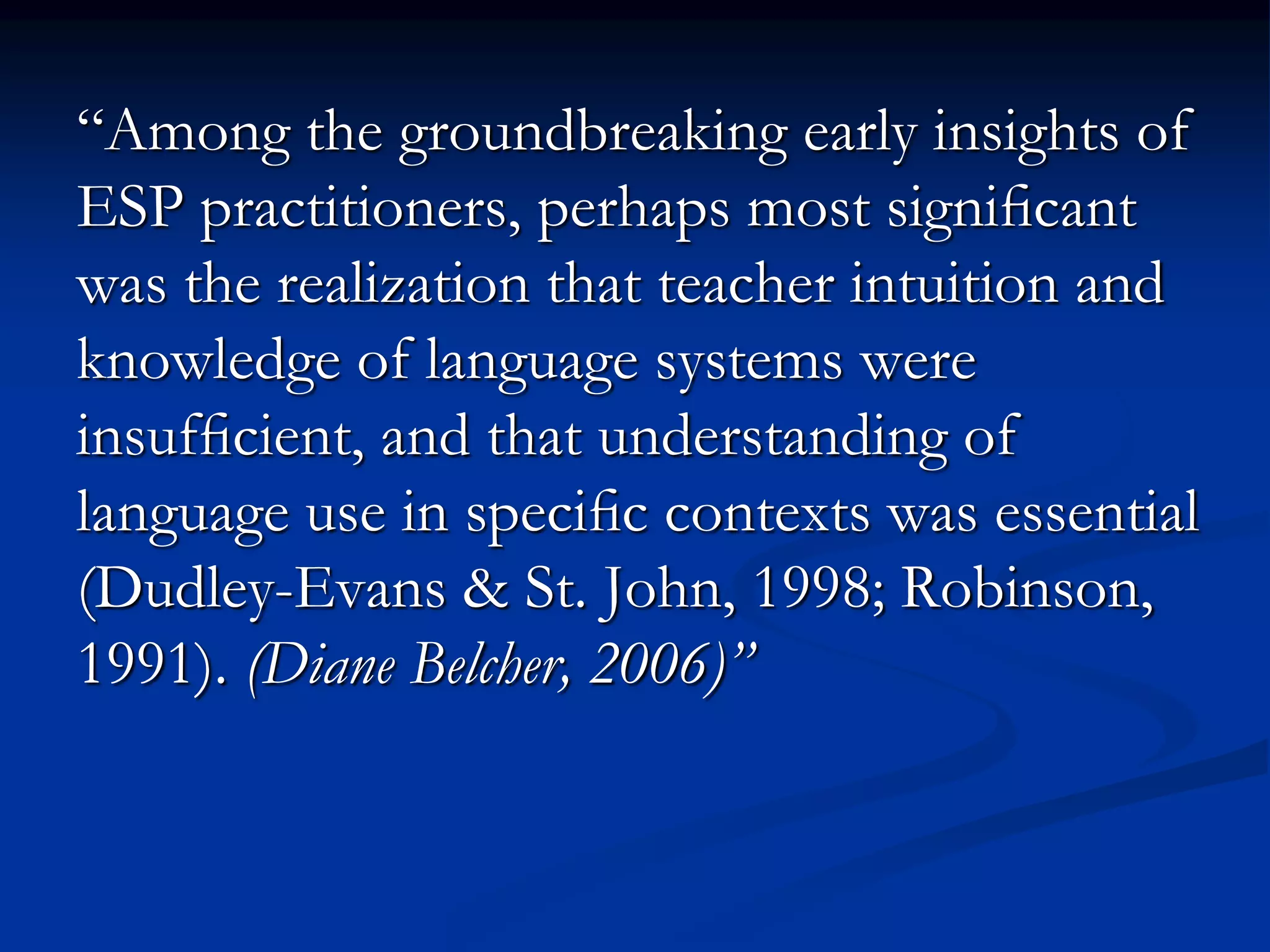 “Among the groundbreaking early insights of
ESP practitioners, perhaps most signiﬁcant
was the realization that teacher intuition and
knowledge of language systems were
insufﬁcient, and that understanding of
language use in speciﬁc contexts was essential
(Dudley-Evans & St. John, 1998; Robinson,
1991). (Diane Belcher, 2006)”
 