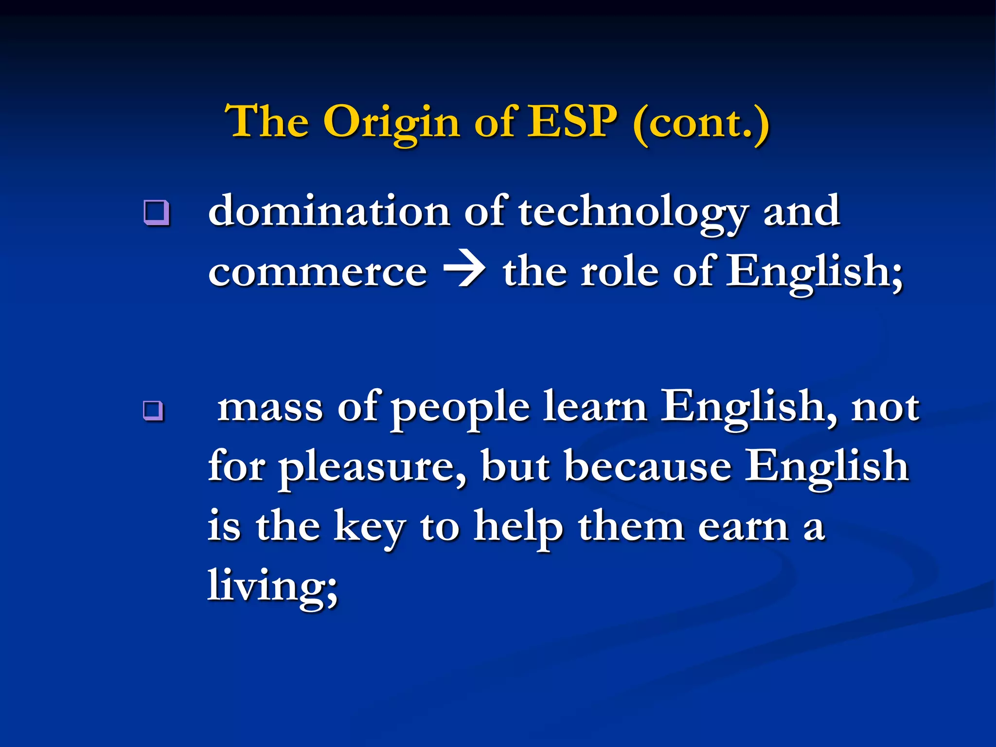 The Origin of ESP (cont.)
 domination of technology and
commerce  the role of English;
 mass of people learn English, not
for pleasure, but because English
is the key to help them earn a
living;
 
