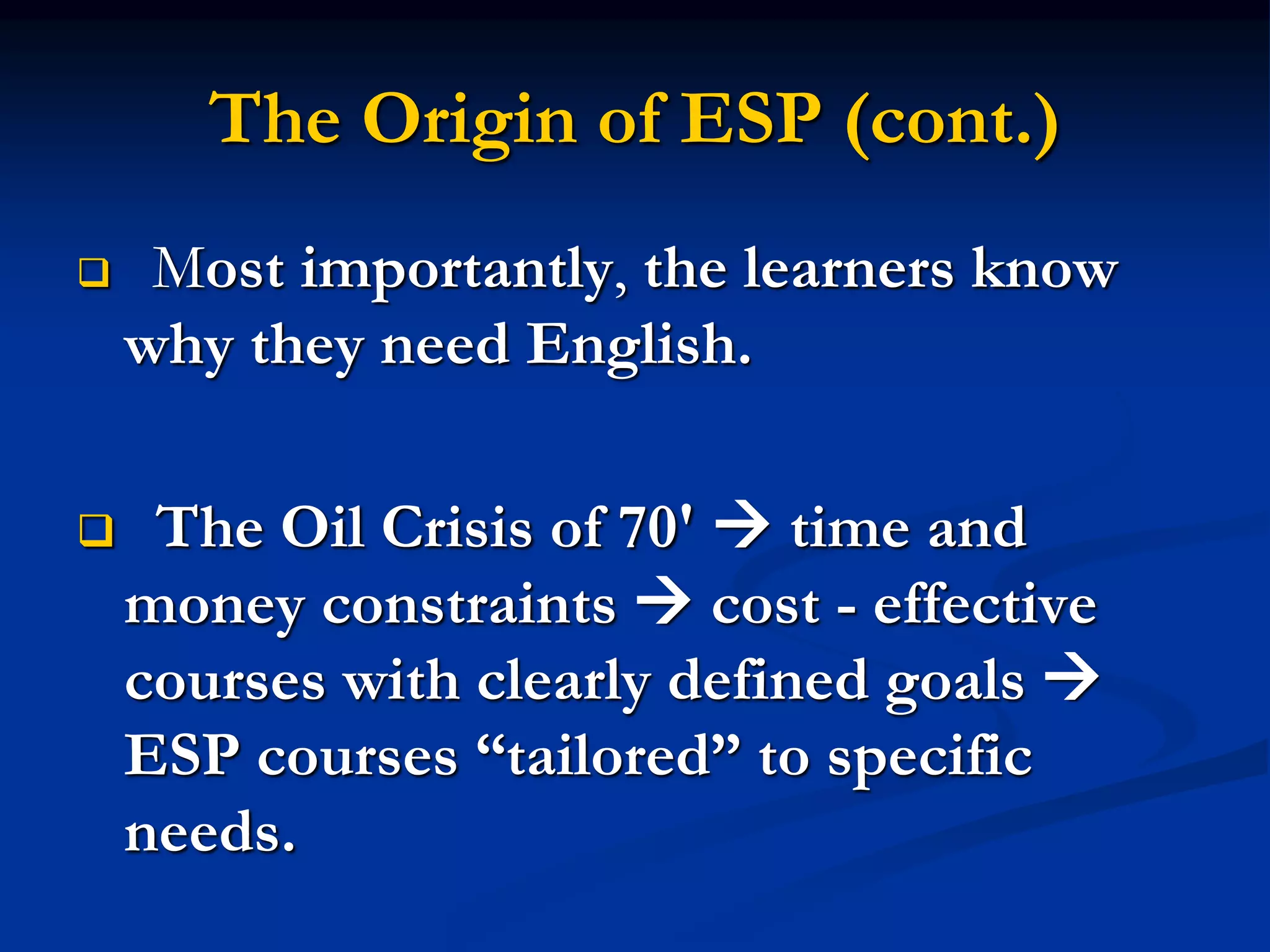 The Origin of ESP (cont.)
 Most importantly, the learners know
why they need English.
 The Oil Crisis of 70'  time and
money constraints  cost - effective
courses with clearly defined goals 
ESP courses “tailored” to specific
needs.
 