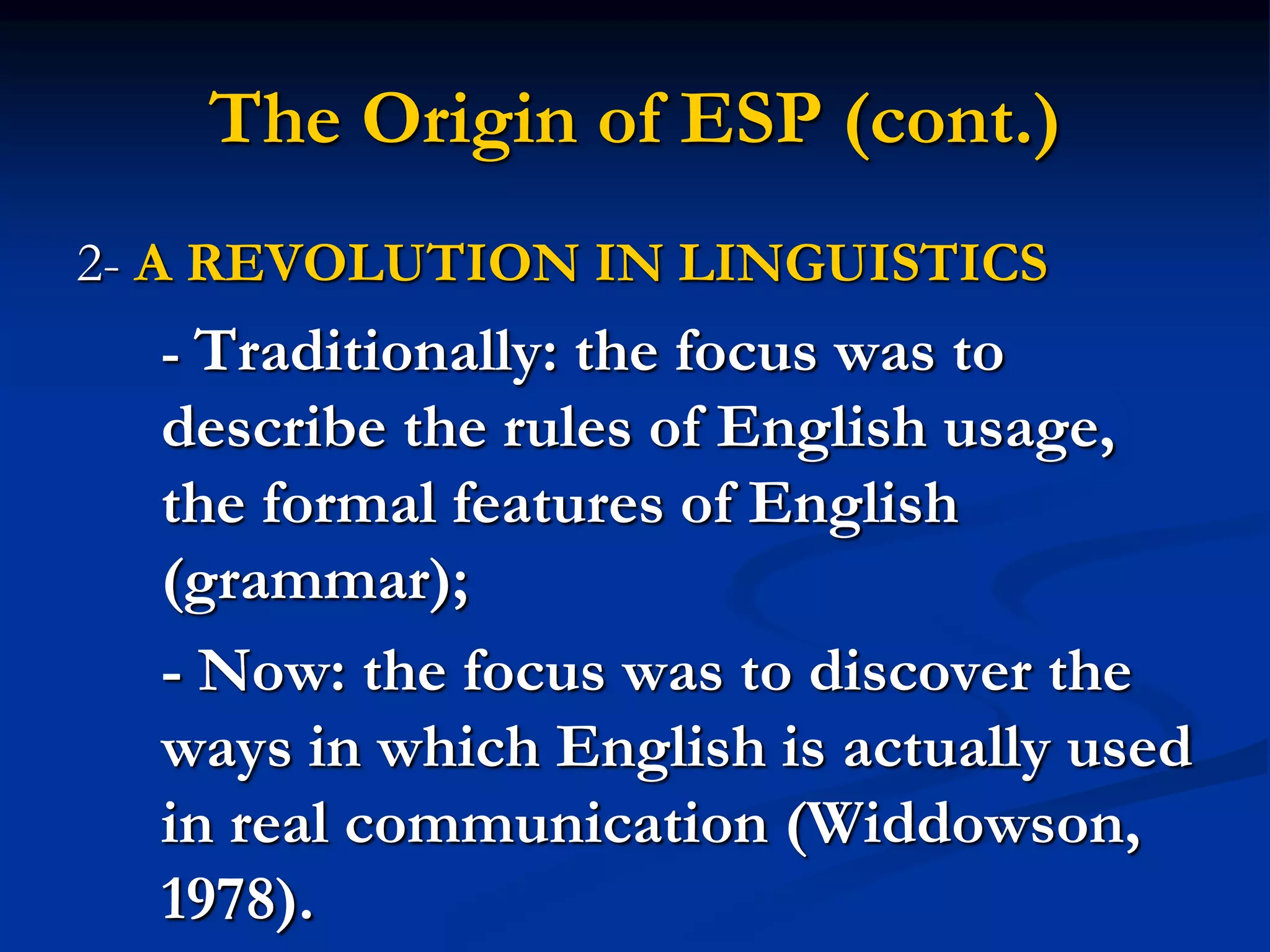 The Origin of ESP (cont.)
2- A REVOLUTION IN LINGUISTICS
- Traditionally: the focus was to
describe the rules of English usage,
the formal features of English
(grammar);
- Now: the focus was to discover the
ways in which English is actually used
in real communication (Widdowson,
1978).
 