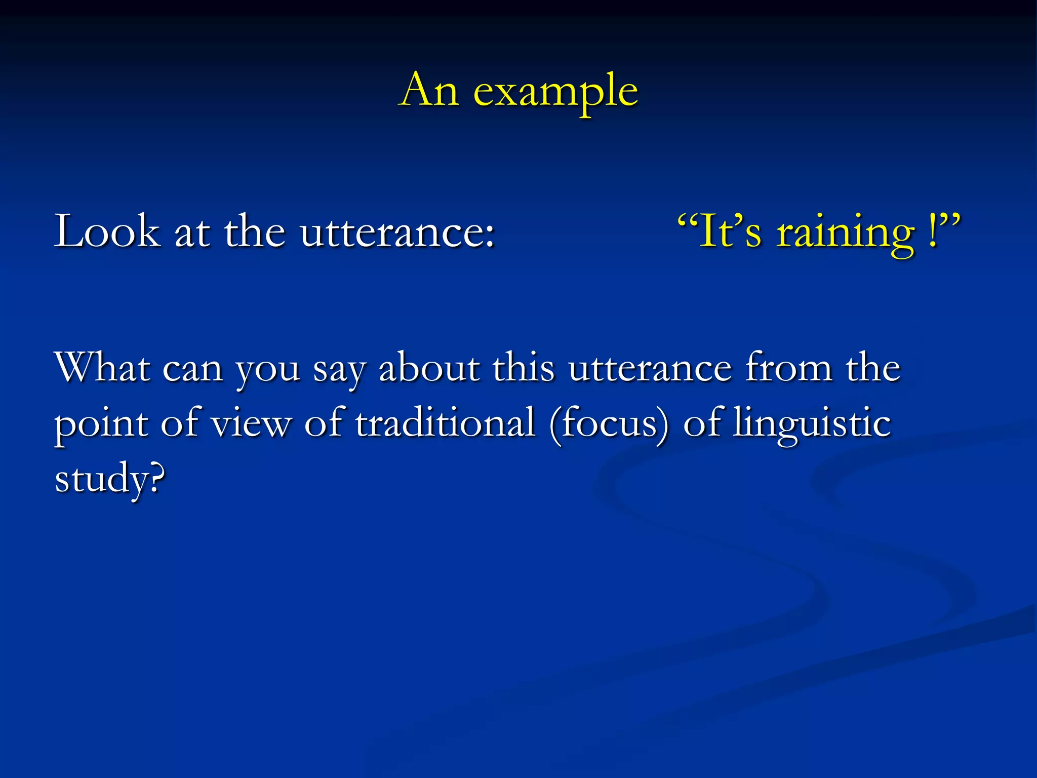 An example
Look at the utterance: “It’s raining !”
What can you say about this utterance from the
point of view of traditional (focus) of linguistic
study?
 